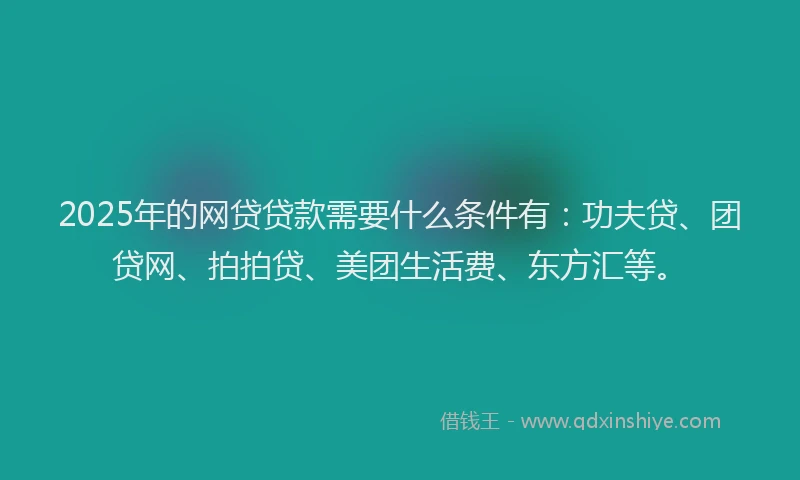 2025年的网贷贷款需要什么条件有：功夫贷、团贷网、拍拍贷、美团生活费、东方汇等。