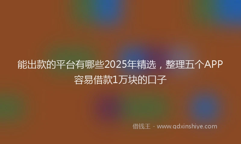 能出款的平台有哪些2025年精选，整理五个APP容易借款1万块的口子