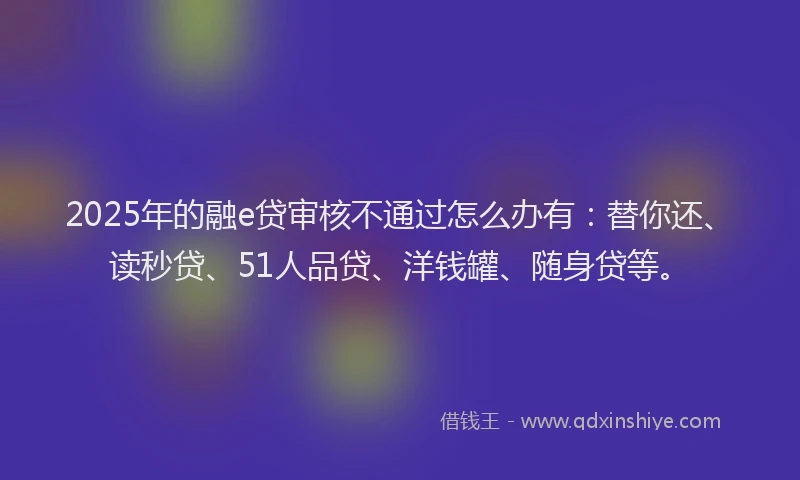 2025年的融e贷审核不通过怎么办有：替你还、读秒贷、51人品贷、洋钱罐、随身贷等。