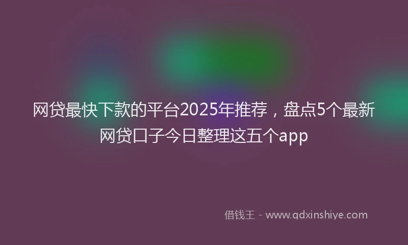 网贷最快下款的平台2025年推荐，盘点5个最新网贷口子今日整理这五个app