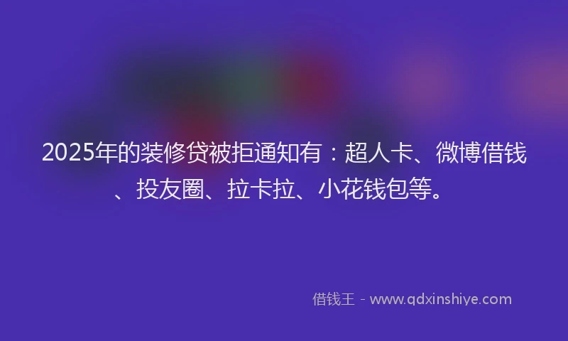 2025年的装修贷被拒通知有：超人卡、微博借钱、投友圈、拉卡拉、小花钱包等。