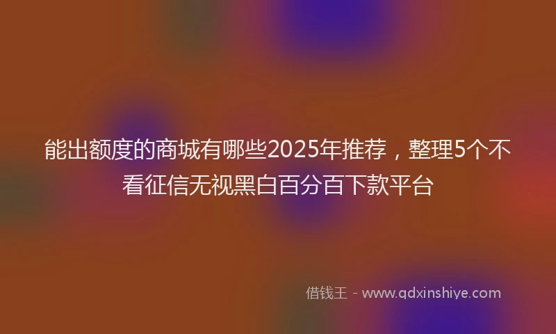 能出额度的商城有哪些2025年推荐，整理5个不看征信无视黑白百分百下款平台