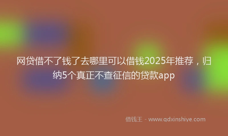 网贷借不了钱了去哪里可以借钱2025年推荐，归纳5个真正不查征信的贷款app