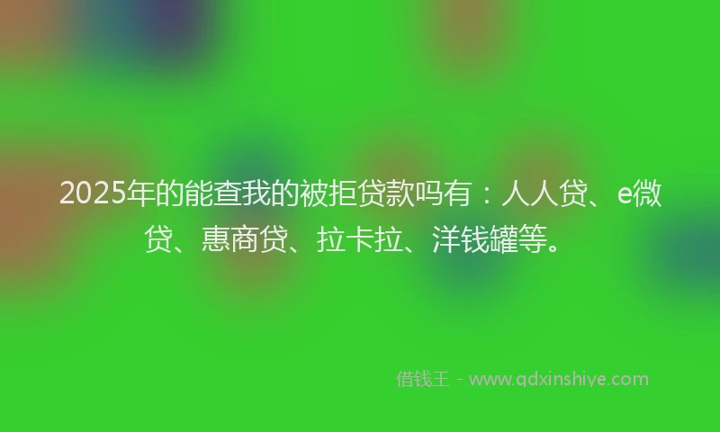 2025年的能查我的被拒贷款吗有：人人贷、e微贷、惠商贷、拉卡拉、洋钱罐等。