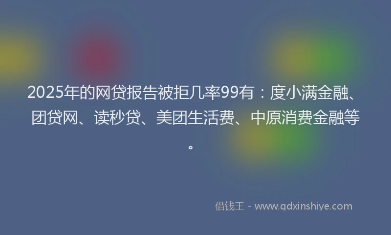 2025年的网贷报告被拒几率99有：度小满金融、团贷网、读秒贷、美团生活费、中原消费金融等。