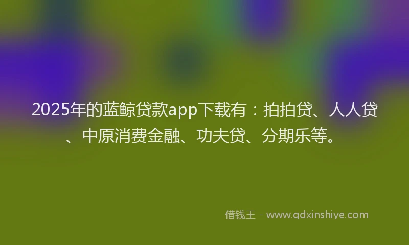 2025年的蓝鲸贷款app下载有：拍拍贷、人人贷、中原消费金融、功夫贷、分期乐等。