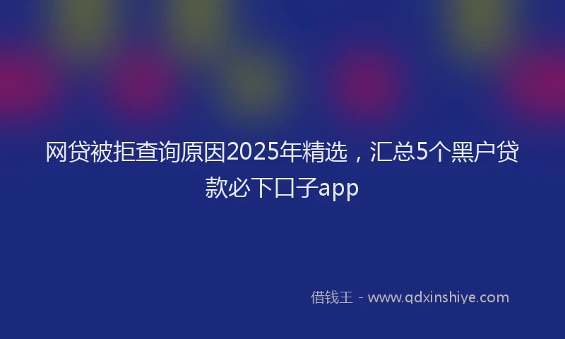 网贷被拒查询原因2025年精选，汇总5个黑户贷款必下口子app
