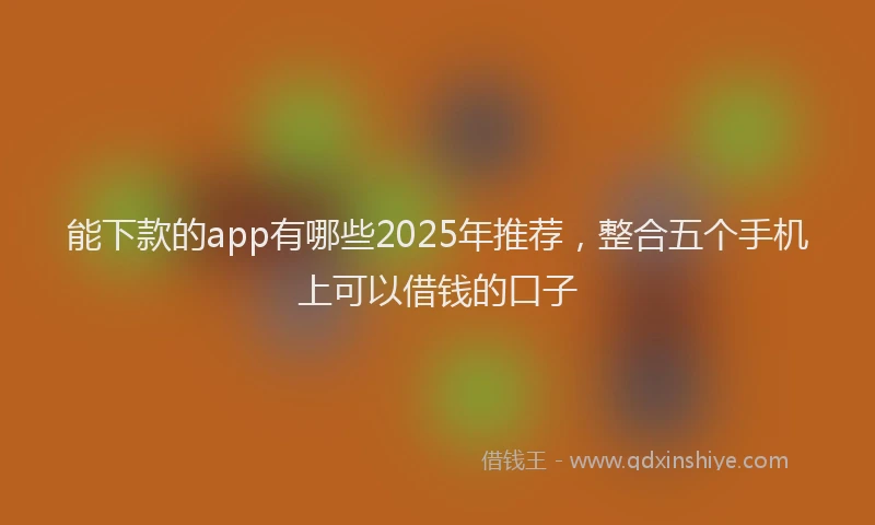 能下款的app有哪些2025年推荐，整合五个手机上可以借钱的口子