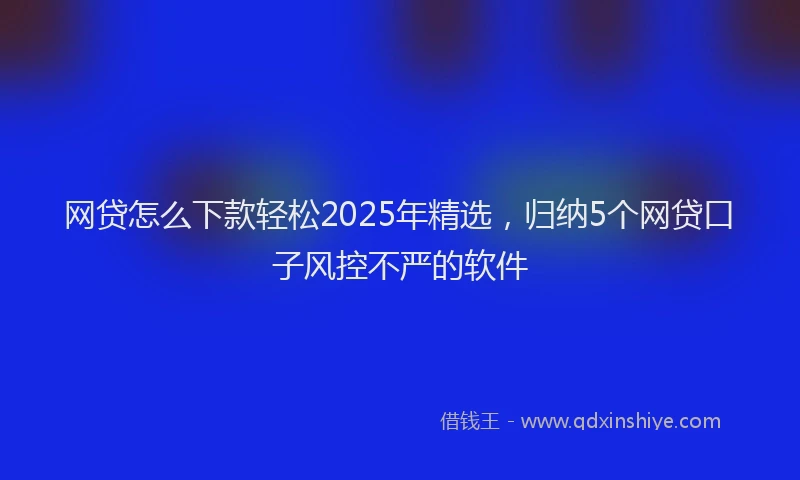 网贷怎么下款轻松2025年精选，归纳5个网贷口子风控不严的软件