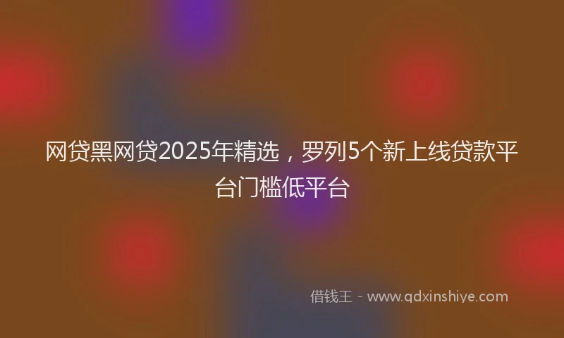 网贷黑网贷2025年精选，罗列5个新上线贷款平台门槛低平台