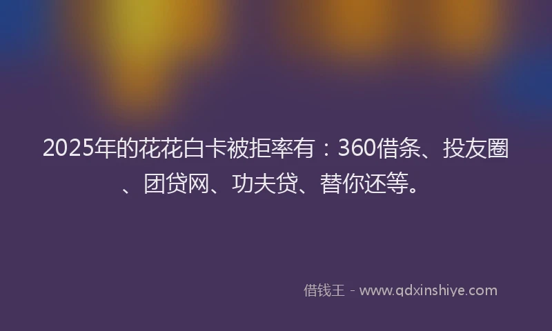2025年的花花白卡被拒率有：360借条、投友圈、团贷网、功夫贷、替你还等。