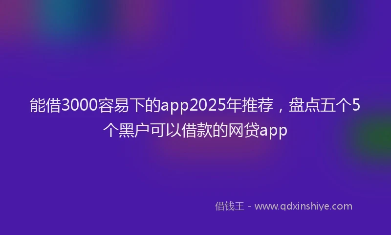 能借3000容易下的app2025年推荐，盘点五个5个黑户可以借款的网贷app