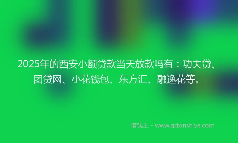 2025年的西安小额贷款当天放款吗有：功夫贷、团贷网、小花钱包、东方汇、融逸花等。