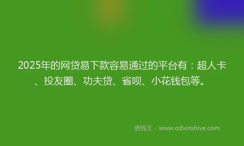 2025年的网贷易下款容易通过的平台有：超人卡、投友圈、功夫贷、省呗、小花钱包等。