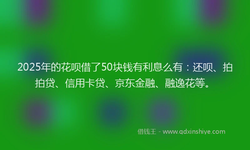 2025年的花呗借了50块钱有利息么有：还呗、拍拍贷、信用卡贷、京东金融、融逸花等。