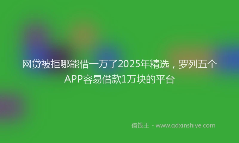 网贷被拒哪能借一万了2025年精选，罗列五个APP容易借款1万块的平台
