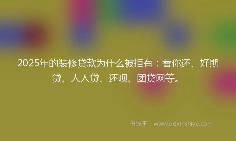 2025年的装修贷款为什么被拒有：替你还、好期贷、人人贷、还呗、团贷网等。