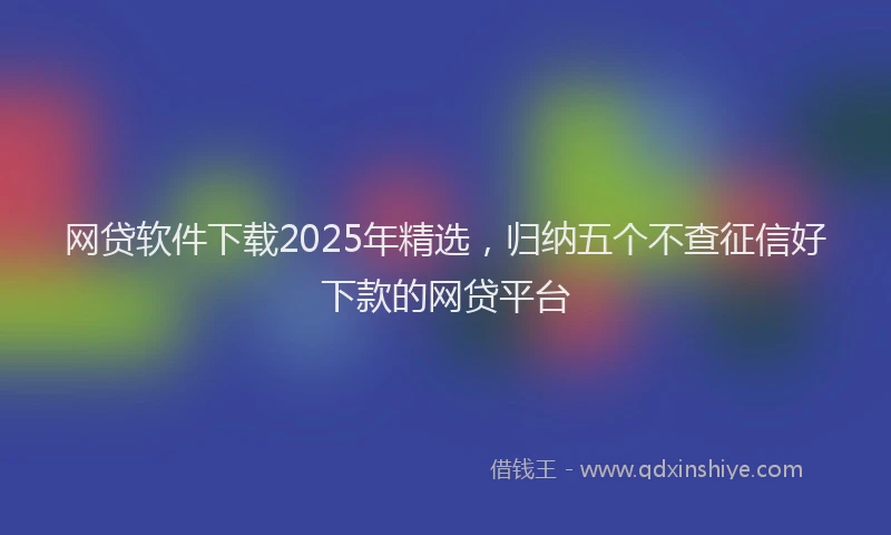 网贷软件下载2025年精选，归纳五个不查征信好下款的网贷平台