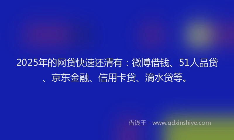2025年的网贷快速还清有：微博借钱、51人品贷、京东金融、信用卡贷、滴水贷等。