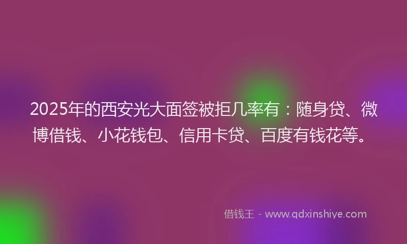 2025年的西安光大面签被拒几率有：随身贷、微博借钱、小花钱包、信用卡贷、百度有钱花等。