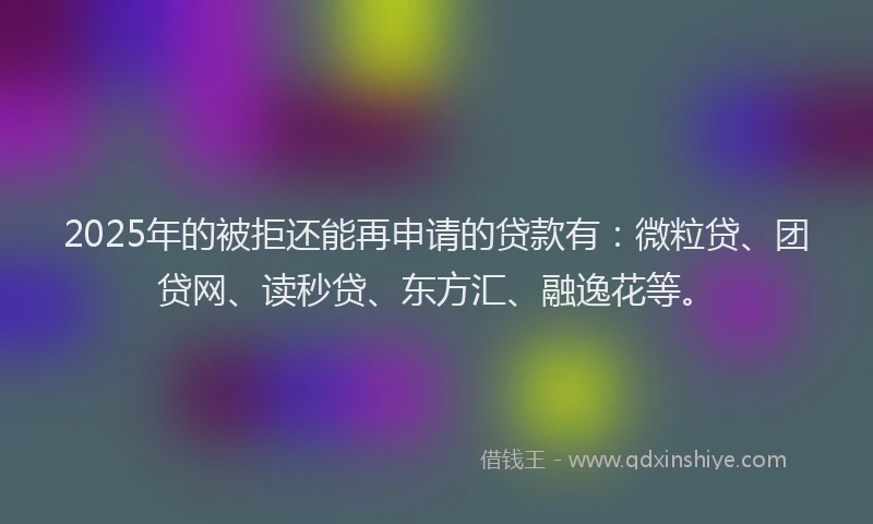2025年的被拒还能再申请的贷款有：微粒贷、团贷网、读秒贷、东方汇、融逸花等。
