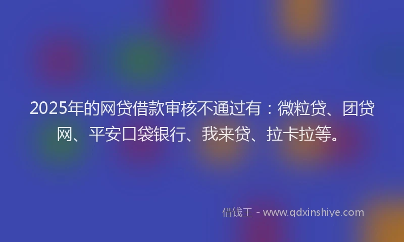 2025年的网贷借款审核不通过有：微粒贷、团贷网、平安口袋银行、我来贷、拉卡拉等。