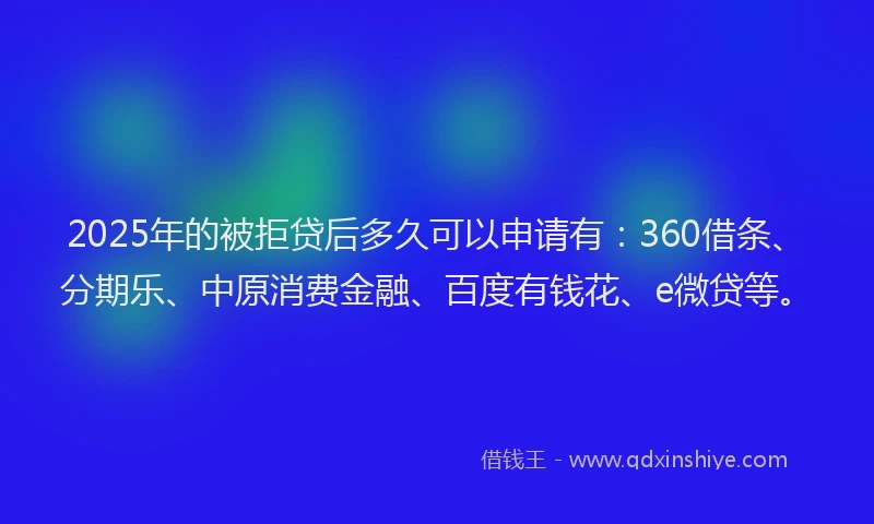 2025年的被拒贷后多久可以申请有：360借条、分期乐、中原消费金融、百度有钱花、e微贷等。