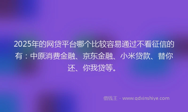2025年的网贷平台哪个比较容易通过不看征信的有：中原消费金融、京东金融、小米贷款、替你还、你我贷等。