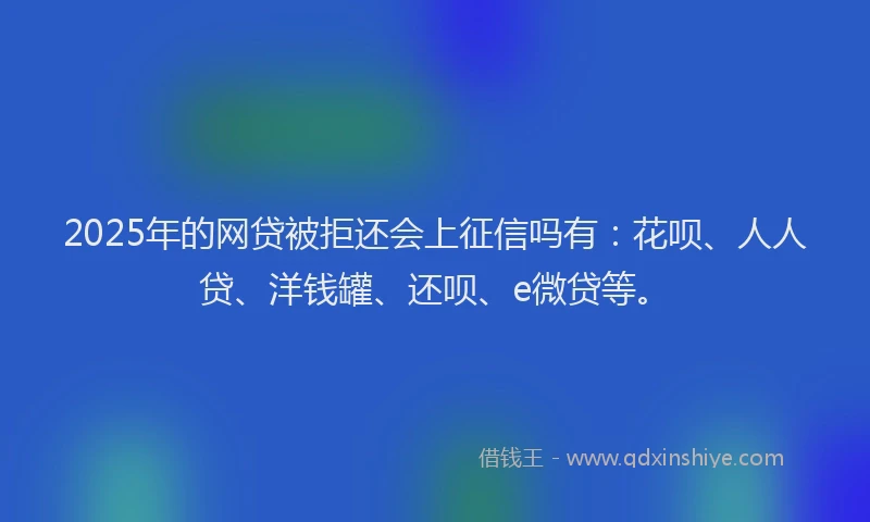 2025年的网贷被拒还会上征信吗有：花呗、人人贷、洋钱罐、还呗、e微贷等。
