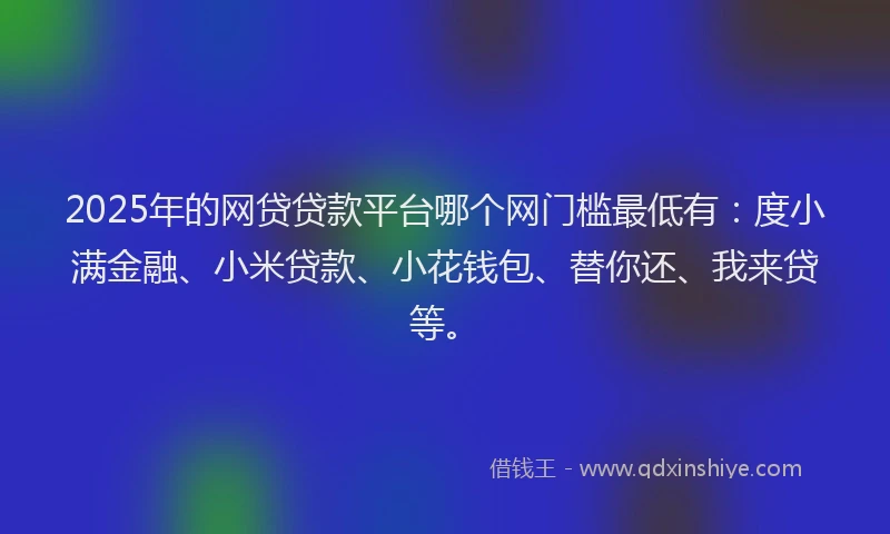 2025年的网贷贷款平台哪个网门槛最低有：度小满金融、小米贷款、小花钱包、替你还、我来贷等。