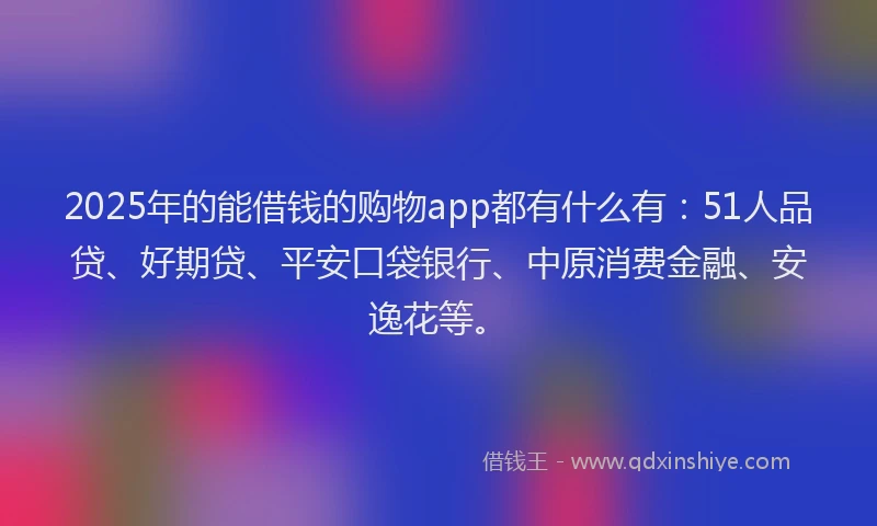 2025年的能借钱的购物app都有什么有：51人品贷、好期贷、平安口袋银行、中原消费金融、安逸花等。