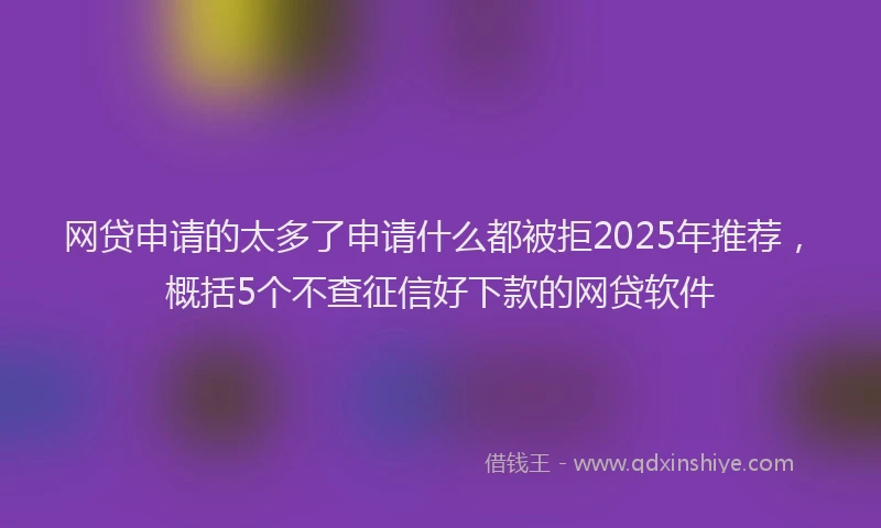 网贷申请的太多了申请什么都被拒2025年推荐，概括5个不查征信好下款的网贷软件