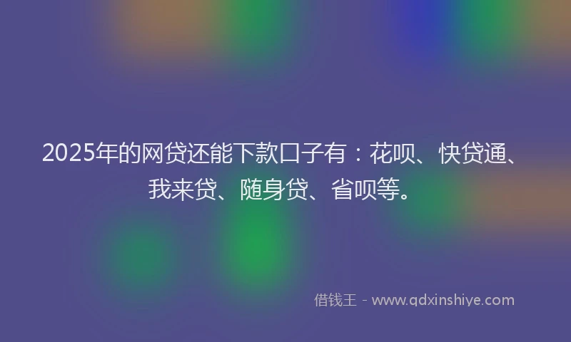 2025年的网贷还能下款口子有：花呗、快贷通、我来贷、随身贷、省呗等。