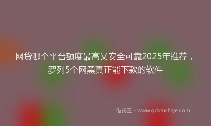 网贷哪个平台额度最高又安全可靠2025年推荐，罗列5个网黑真正能下款的软件