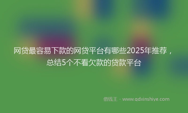 网贷最容易下款的网贷平台有哪些2025年推荐，总结5个不看欠款的贷款平台