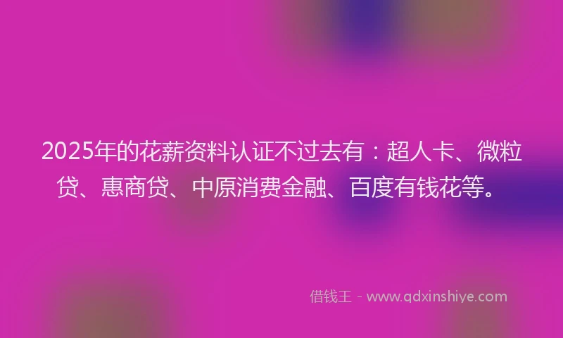2025年的花薪资料认证不过去有：超人卡、微粒贷、惠商贷、中原消费金融、百度有钱花等。