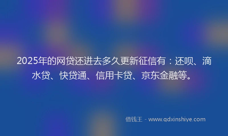 2025年的网贷还进去多久更新征信有：还呗、滴水贷、快贷通、信用卡贷、京东金融等。