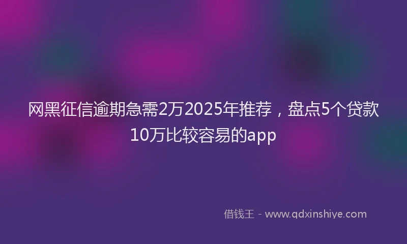 网黑征信逾期急需2万2025年推荐，盘点5个贷款10万比较容易的app