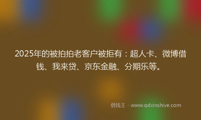 2025年的被拍拍老客户被拒有：超人卡、微博借钱、我来贷、京东金融、分期乐等。