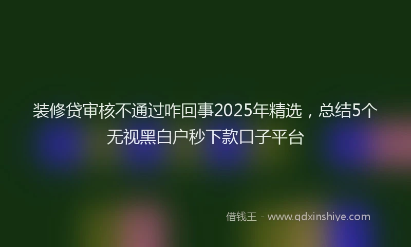 装修贷审核不通过咋回事2025年精选，总结5个无视黑白户秒下款口子平台
