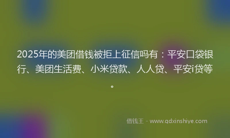 2025年的美团借钱被拒上征信吗有：平安口袋银行、美团生活费、小米贷款、人人贷、平安i贷等。