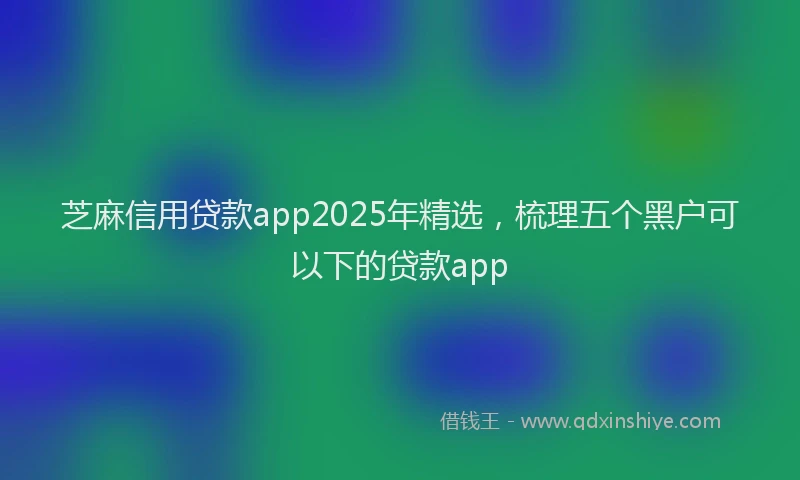 芝麻信用贷款app2025年精选，梳理五个黑户可以下的贷款app