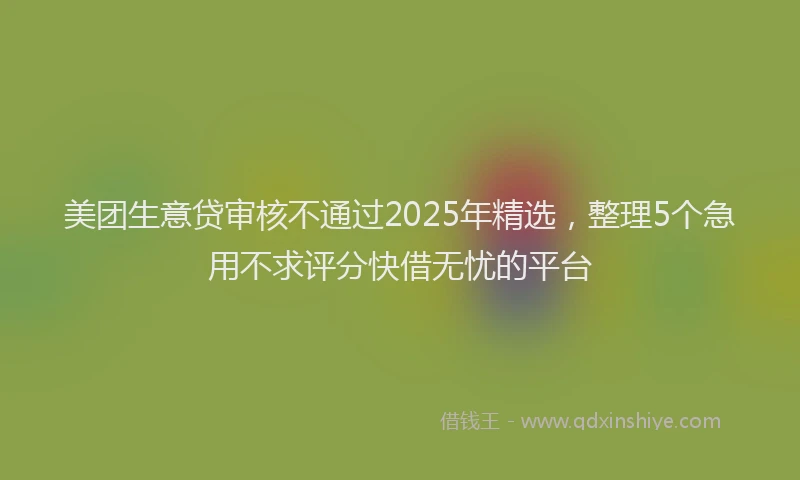 美团生意贷审核不通过2025年精选，整理5个急用不求评分快借无忧的平台