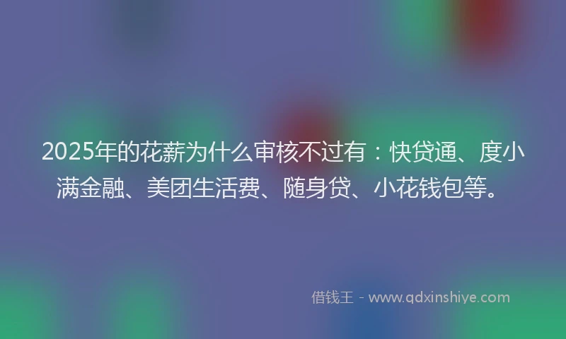 2025年的花薪为什么审核不过有：快贷通、度小满金融、美团生活费、随身贷、小花钱包等。