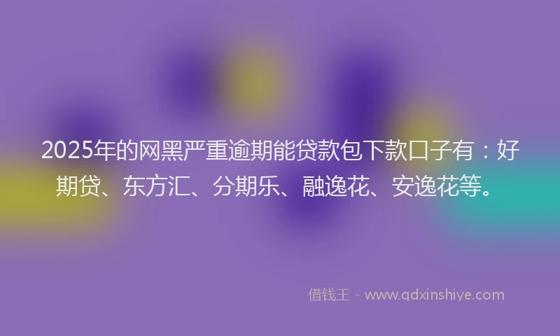2025年的网黑严重逾期能贷款包下款口子有：好期贷、东方汇、分期乐、融逸花、安逸花等。