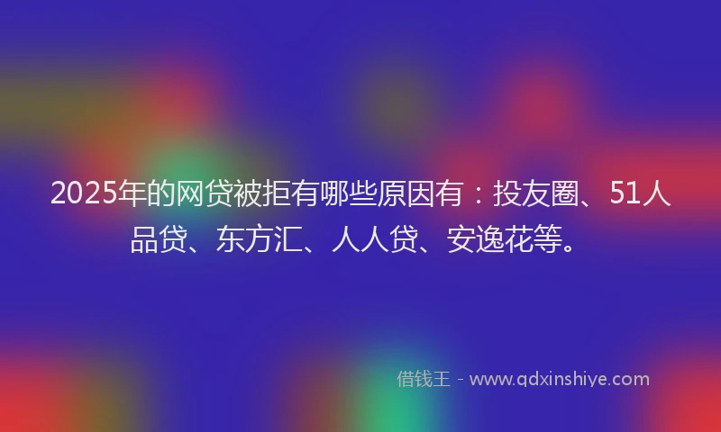 2025年的网贷被拒有哪些原因有：投友圈、51人品贷、东方汇、人人贷、安逸花等。