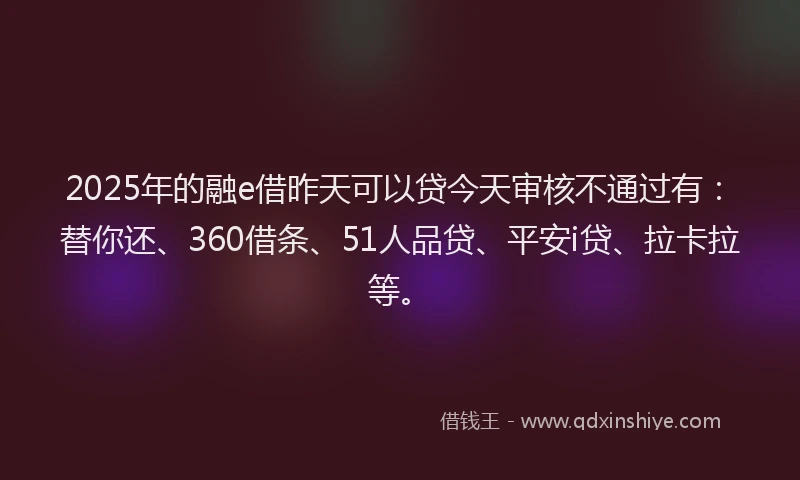 2025年的融e借昨天可以贷今天审核不通过有：替你还、360借条、51人品贷、平安i贷、拉卡拉等。