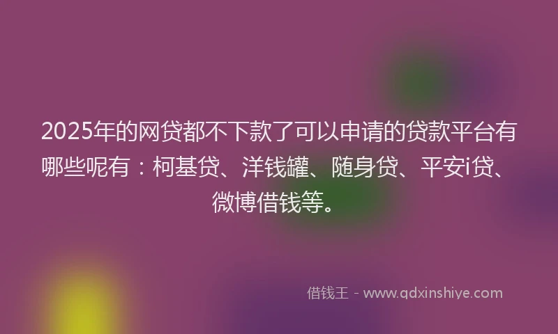2025年的网贷都不下款了可以申请的贷款平台有哪些呢有：柯基贷、洋钱罐、随身贷、平安i贷、微博借钱等。