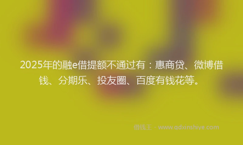 2025年的融e借提额不通过有：惠商贷、微博借钱、分期乐、投友圈、百度有钱花等。