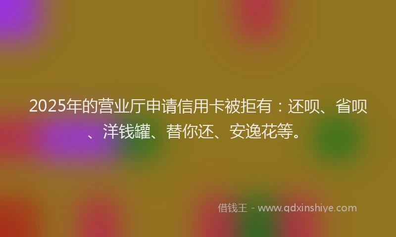 2025年的营业厅申请信用卡被拒有：还呗、省呗、洋钱罐、替你还、安逸花等。
